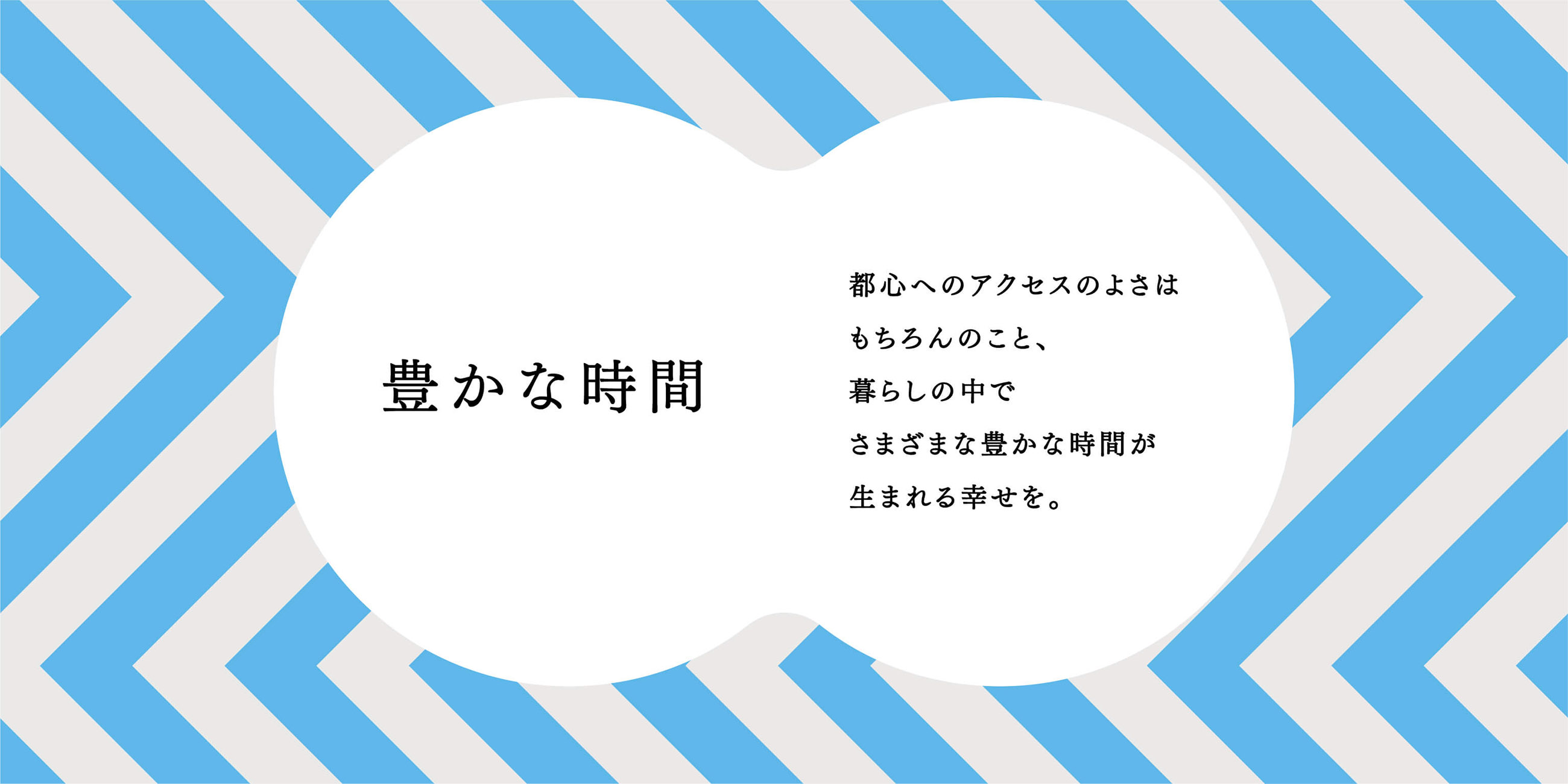 豊かな時間 都心へのアクセスのよさはもちろんのこと、暮らしの中でさまざまな豊かな時間が生まれる幸せを。