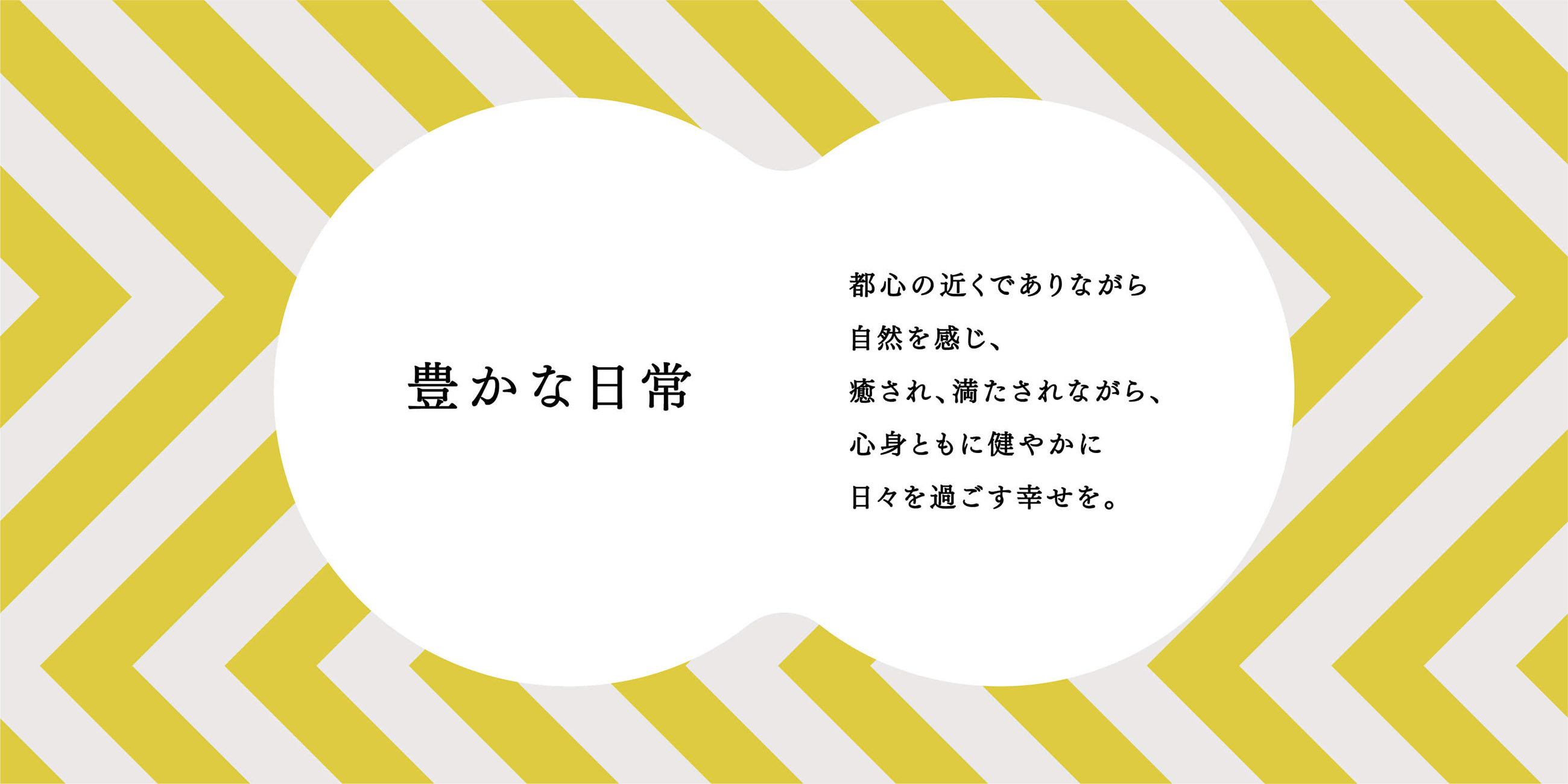豊かな日常 都心の近くでありながら自然を感じ、癒され、満たされながら、心身ともに健やかに日々を過ごす幸せを。