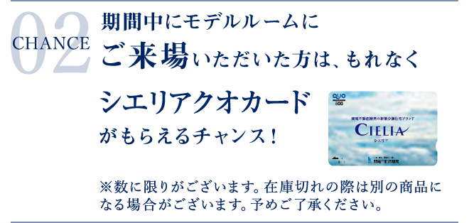CHANCE 02 期間中にモデルルームにご来場いただいた方は、もれなくシエリアクオカードがもらえるチャンス!※数に限りがございます。在庫切れの際は別の商品になる場合がございます。予めご了承ください。