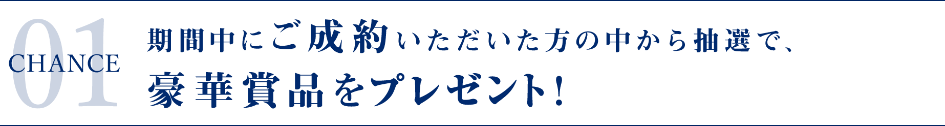 CHANCE 01 期間中にご成約いただいた方の中から抽選で、豪華賞品が当たる！