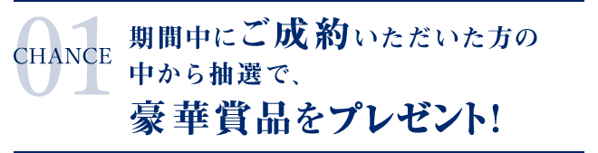 CHANCE 01 期間中にご成約いただいた方の中から抽選で、豪華賞品が当たる！