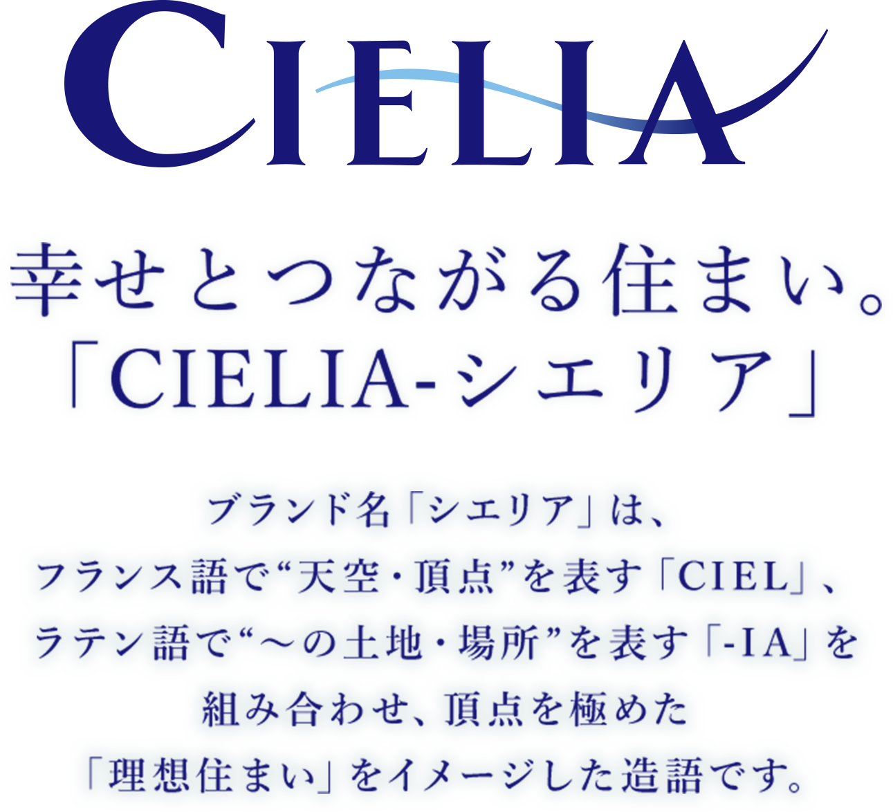 関電不動産開発の住まい「シエリア」 ブランド名「シエリア」は、フランス語で“天空・頂点”を表す「CIEL」、ラテン語で“〜の土地・場所”を表す「-IA」を組み合わせ、頂点を極めた「理想住まい」をイメージした造語です。