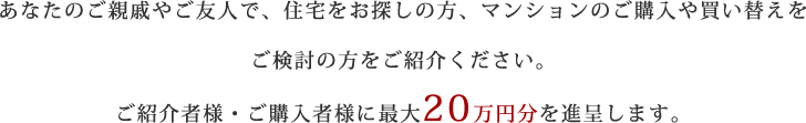 あなたのご親戚やご友人で、住宅をお探しの方、マンションのご購入や買い替えをご検討の方をご紹介ください。ご紹介者様・ご購入者様に最大20万円分を進呈します。