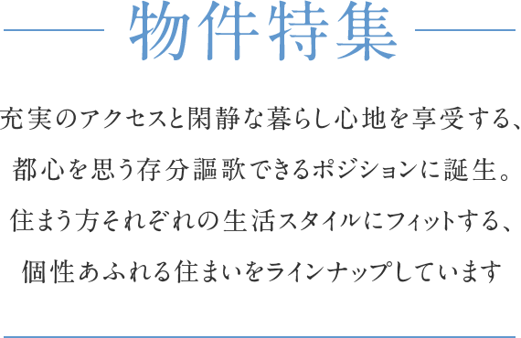 物件特集 充実のアクセスと閑静な暮らし心地を享受する、都心を思う存分謳歌できるポジションに誕生。住まう方それぞれの生活スタイルにフィットする、個性あふれる住まいをラインナップしています