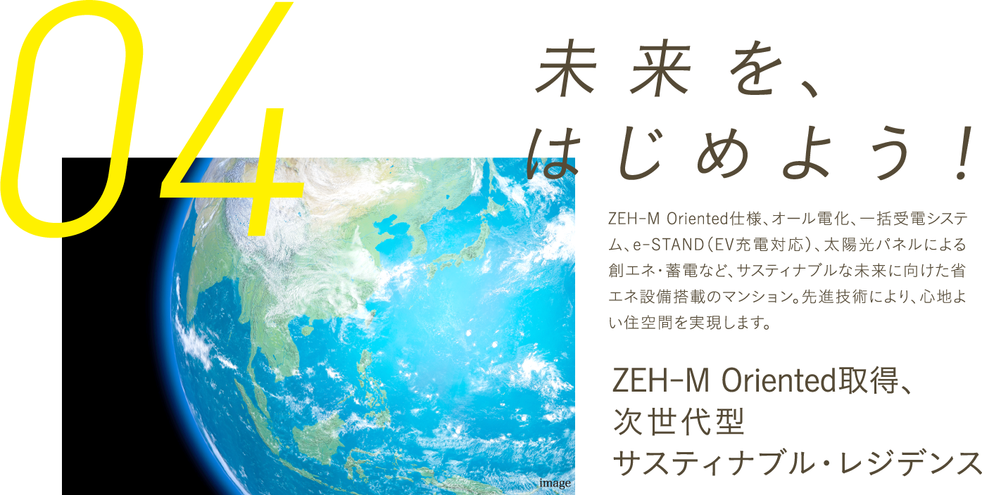 「未来」を、はじめよう！ZEH-M Oriented仕様、オール電化、一括受電システム、e-STAND（EV充電対応）、太陽光パネルによる創エネ・蓄電など、先進設備で次世代基準の快適＆省エネを実現。交流を促すエリアマネジメントも導入し、サステナブルな未来の暮らしを先取りします。ZEH-M Oriented取得、次世代型サステナブル・レジデンス