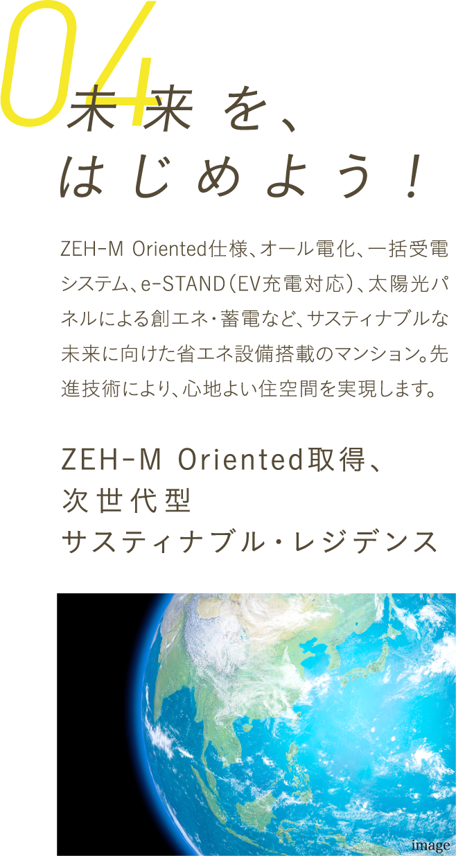 「未来」を、はじめよう！ZEH-M Oriented仕様、オール電化、一括受電システム、e-STAND（EV充電対応）、太陽光パネルによる創エネ・蓄電など、先進設備で次世代基準の快適＆省エネを実現。交流を促すエリアマネジメントも導入し、サステナブルな未来の暮らしを先取りします。ZEH-M Oriented取得、次世代型サステナブル・レジデンス