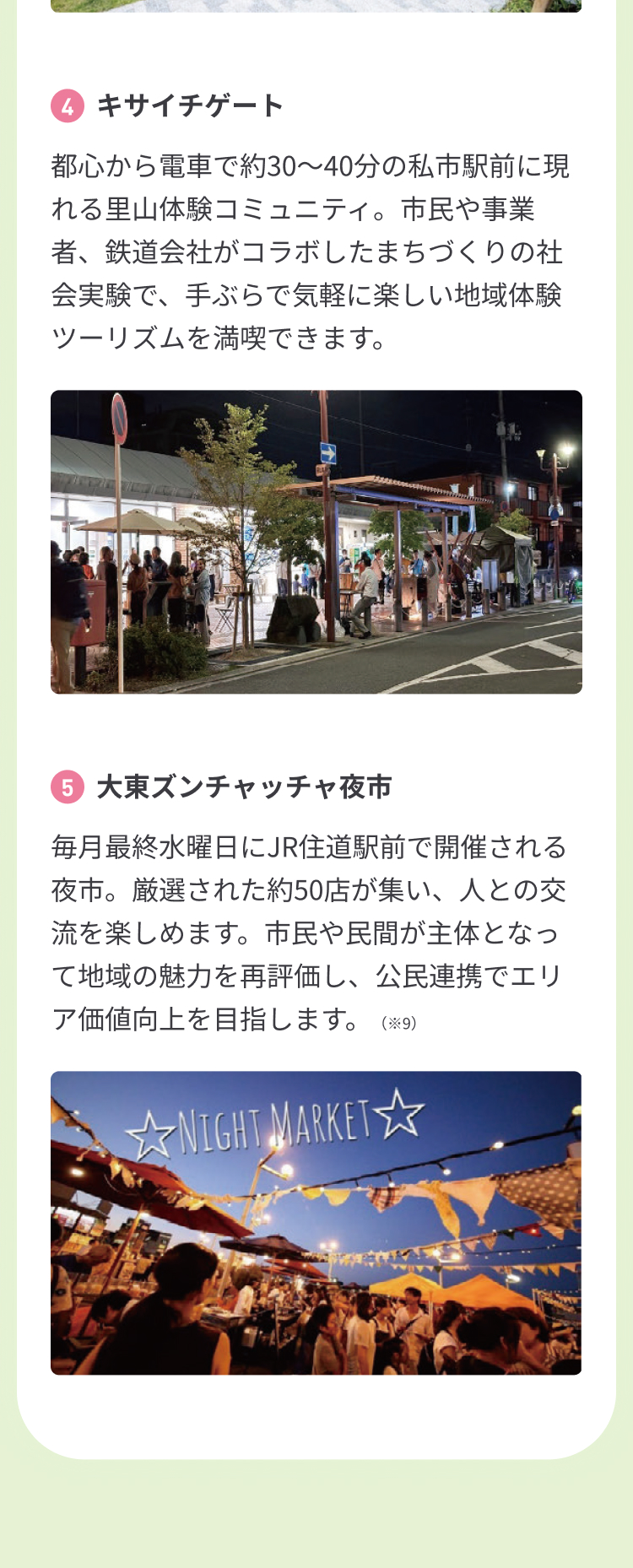 4.キサイチゲート 都心から電車で約30〜40分の私市駅前に現れる里山体験コミュニティ。市民や事業者、鉄道会社がコラボしたまちづくりの社会実験で、手ぶらで気軽に楽しい地域体験ツーリズムを満喫できます。 5.大東ズンチャッチャ夜市 毎月最終水曜日にJR住道駅前で開催される夜市。厳選された約50店が集い、人との交流を楽しめます。市民や民間が主体となって地域の魅力を再評価し、公民連携でエリア価値向上を目指します。（※9）