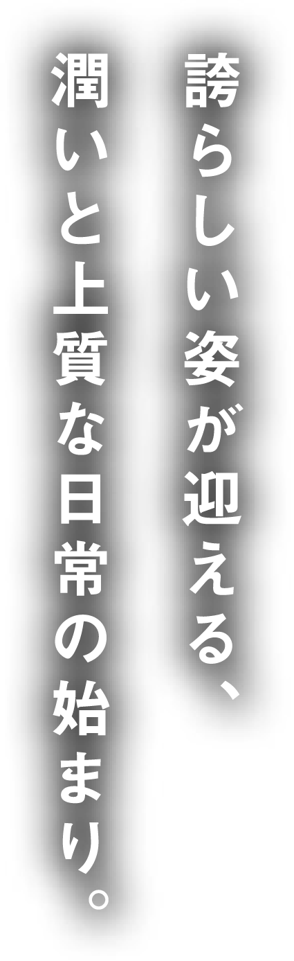 誇らしい姿が迎える、潤いと上質な日常の始まり。