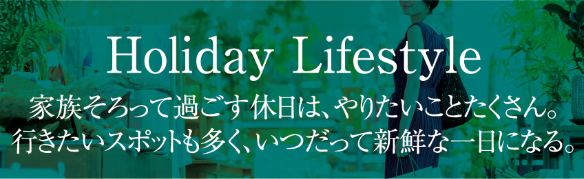 Holiday Lifestyle 家族そろって過ごす休日は、やりたいことたくさん。行きたいスポットも多く、いつだって新鮮な一日になる。