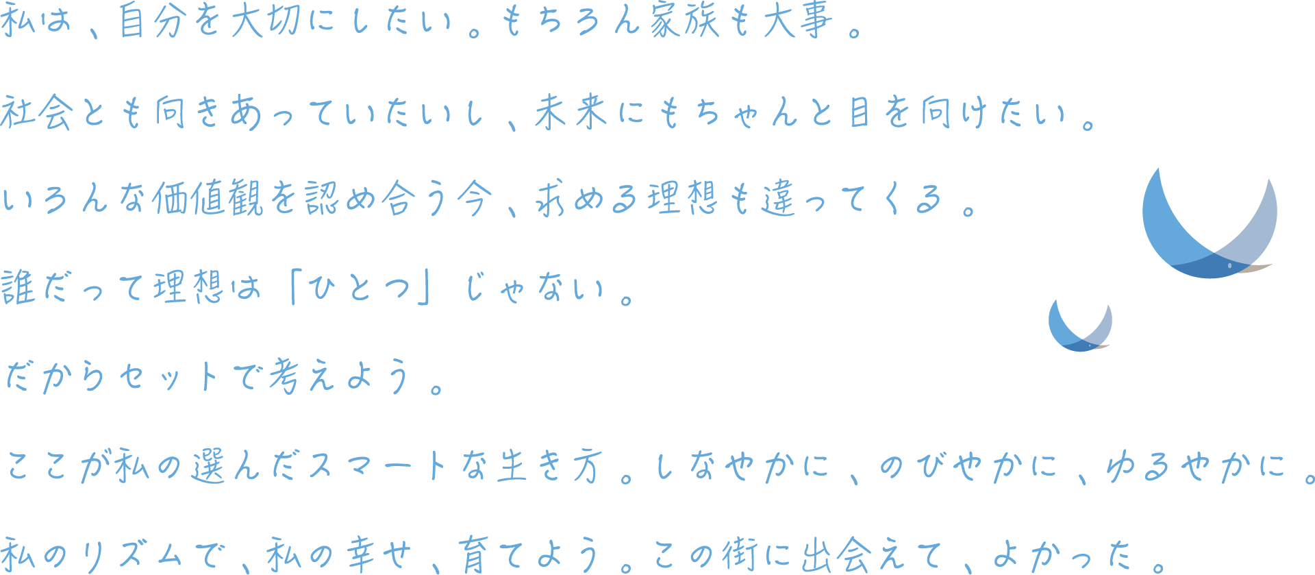 私は、自分を大切にしたい。もちろん家族も大事。社会とも向きあっていたいし、未来にもちゃんと目を向けたい。いろんな価値観を認め合う今、求める理想も違ってくる。誰だって理想は「ひとつ」じゃない。だからセットで考えよう。ここが私の選んだスマートな生き方。しなやかに、のびやかに、ゆるやかに。私のリズムで、私の幸せ、育てよう。この街に出会えて、よかった。
